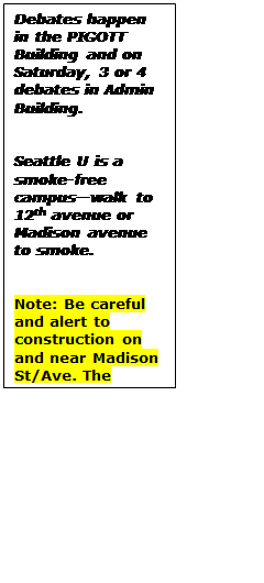 Text Box: Debates happen in the PIGOTT Building and on Saturday, 3 or 4 debates in Admin Building.


Seattle U is a smoke-free campus—walk to 12th avenue or Madison avenue to smoke.


Note: Be careful and alert to construction on and near Madison St/Ave. The construction may block access.
